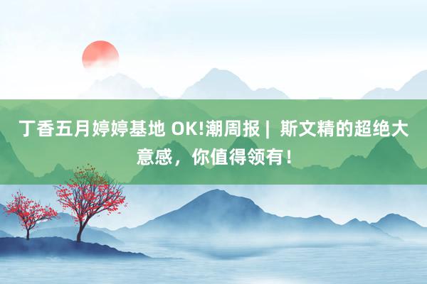 丁香五月婷婷基地 OK!潮周报 |  斯文精的超绝大意感，你值得领有！