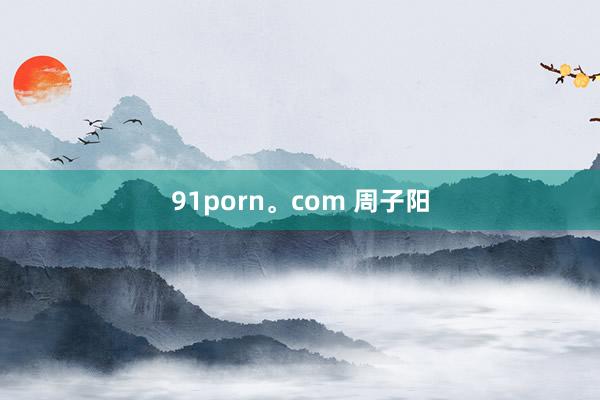 91porn。com 周子阳