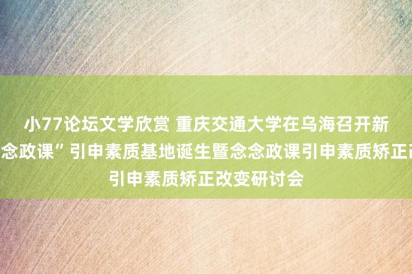 小77论坛文学欣赏 重庆交通大学在乌海召开新时间“大念念政课”引申素质基地诞生暨念念政课引申素质矫正改变研讨会