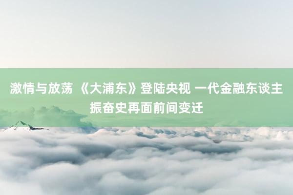 激情与放荡 《大浦东》登陆央视 一代金融东谈主振奋史再面前间变迁