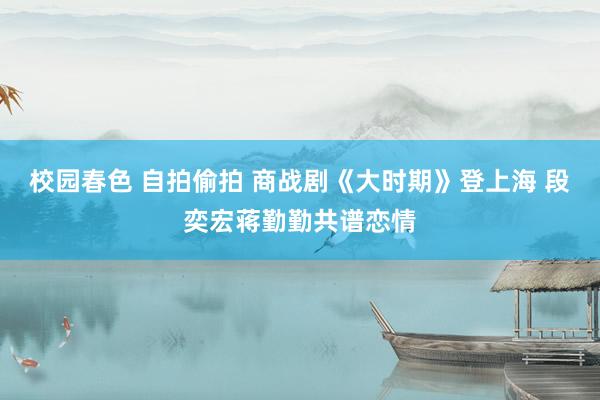 校园春色 自拍偷拍 商战剧《大时期》登上海 段奕宏蒋勤勤共谱恋情