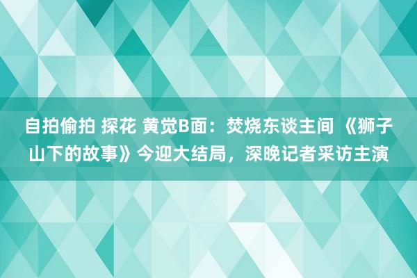 自拍偷拍 探花 黄觉B面：焚烧东谈主间 《狮子山下的故事》今迎大结局，深晚记者采访主演