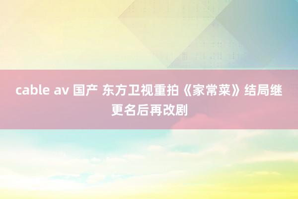 cable av 国产 东方卫视重拍《家常菜》结局　继更名后再改剧