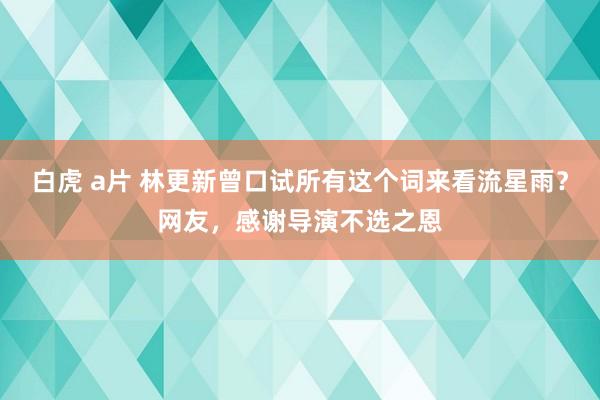 白虎 a片 林更新曾口试所有这个词来看流星雨？网友，感谢导演不选之恩