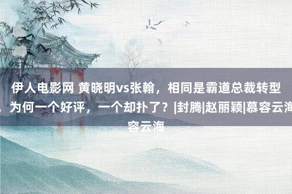 伊人电影网 黄晓明vs张翰，相同是霸道总裁转型，为何一个好评，一个却扑了？|封腾|赵丽颖|慕容云海