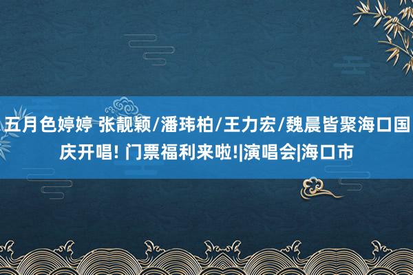 五月色婷婷 张靓颖/潘玮柏/王力宏/魏晨皆聚海口国庆开唱! 门票福利来啦!|演唱会|海口市