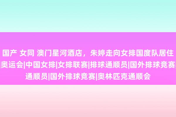 国产 女同 澳门星河酒店，朱婷走向女排国度队居住区域，容貌冷峻|奥运会|中国女排|女排联赛|排球通顺员|国外排球竞赛|奥林匹克通顺会