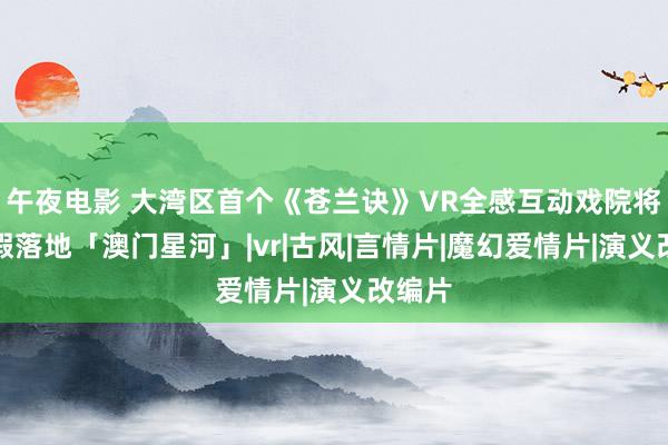 午夜电影 大湾区首个《苍兰诀》VR全感互动戏院将于暑假落地「澳门星河」|vr|古风|言情片|魔幻爱情片|演义改编片