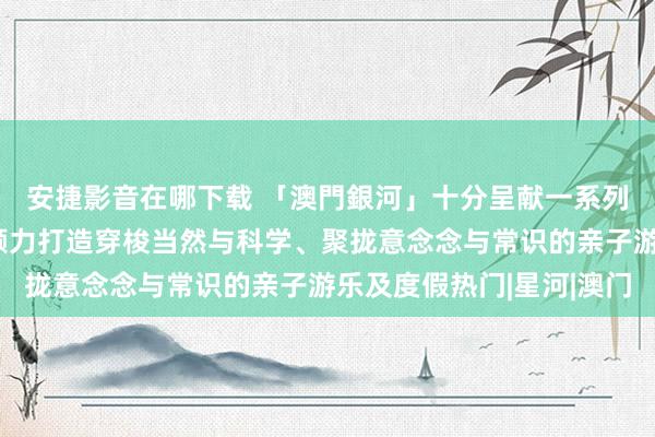 安捷影音在哪下载 「澳門銀河」十分呈献一系列儿童互动文娱体验，倾力打造穿梭当然与科学、聚拢意念念与常识的亲子游乐及度假热门|星河|澳门