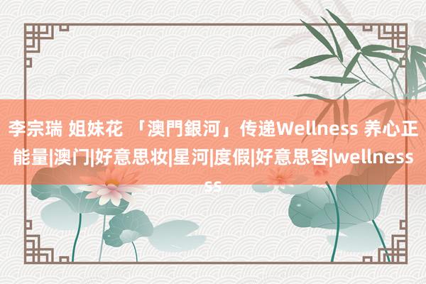 李宗瑞 姐妹花 「澳門銀河」传递Wellness 养心正能量|澳门|好意思妆|星河|度假|好意思容|wellness