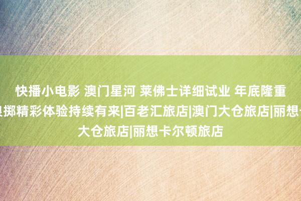 快播小电影 澳门星河 莱佛士详细试业 年底隆重开幕更多浪掷精彩体验持续有来|百老汇旅店|澳门大仓旅店|丽想卡尔顿旅店