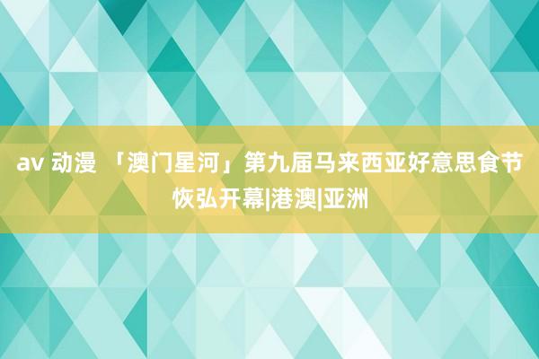 av 动漫 「澳门星河」第九届马来西亚好意思食节恢弘开幕|港澳|亚洲