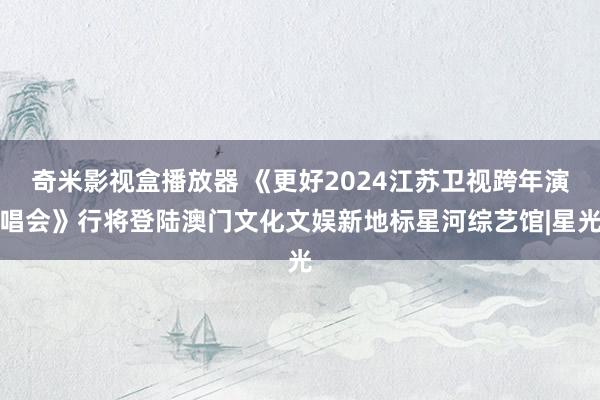 奇米影视盒播放器 《更好2024江苏卫视跨年演唱会》行将登陆澳门文化文娱新地标星河综艺馆|星光