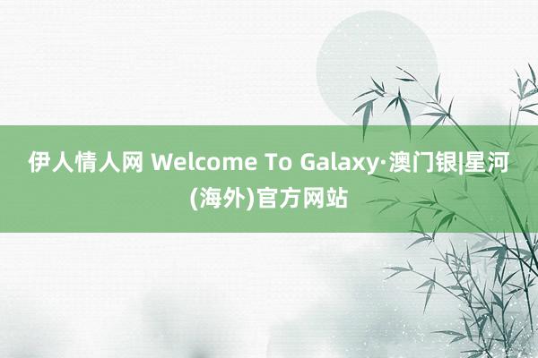 伊人情人网 Welcome To Galaxy·澳门银|星河(海外)官方网站