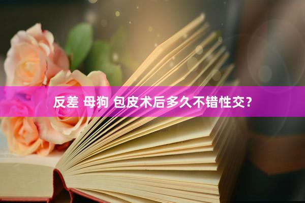 反差 母狗 包皮术后多久不错性交？