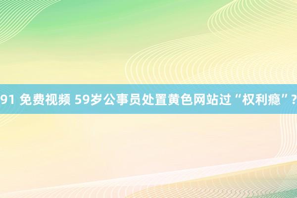 91 免费视频 59岁公事员处置黄色网站过“权利瘾”?