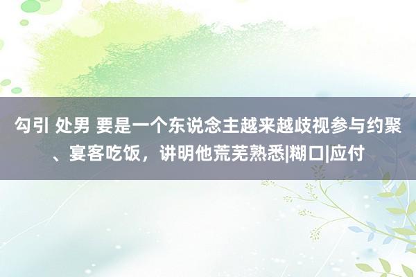 勾引 处男 要是一个东说念主越来越歧视参与约聚、宴客吃饭，讲明他荒芜熟悉|糊口|应付