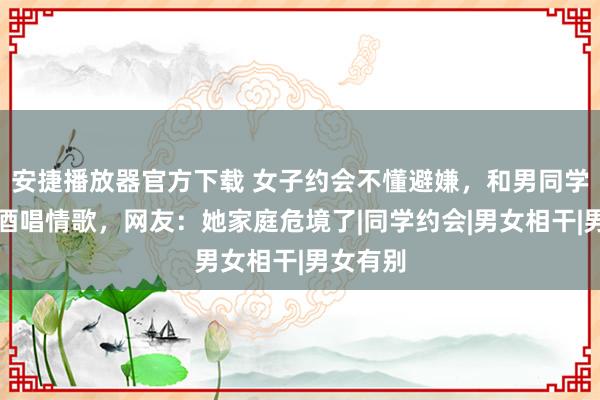 安捷播放器官方下载 女子约会不懂避嫌，和男同学喝交杯酒唱情歌，网友：她家庭危境了|同学约会|男女相干|男女有别