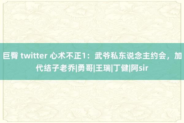 巨臀 twitter 心术不正1：武爷私东说念主约会，加代结子老乔|勇哥|王瑞|丁健|阿sir