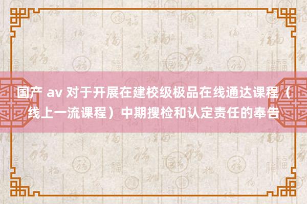 国产 av 对于开展在建校级极品在线通达课程（线上一流课程）中期搜检和认定责任的奉告