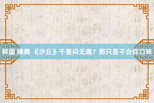 韩国 裸舞 《沙丘》千里闷无趣？那只是不合你口味