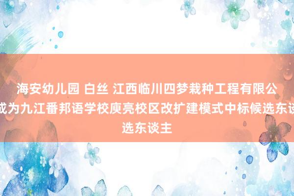 海安幼儿园 白丝 江西临川四梦栽种工程有限公司成为九江番邦语学校庾亮校区改扩建模式中标候选东谈主