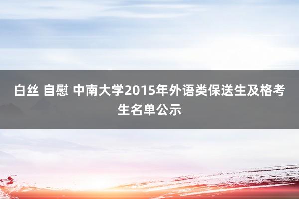 白丝 自慰 中南大学2015年外语类保送生及格考生名单公示