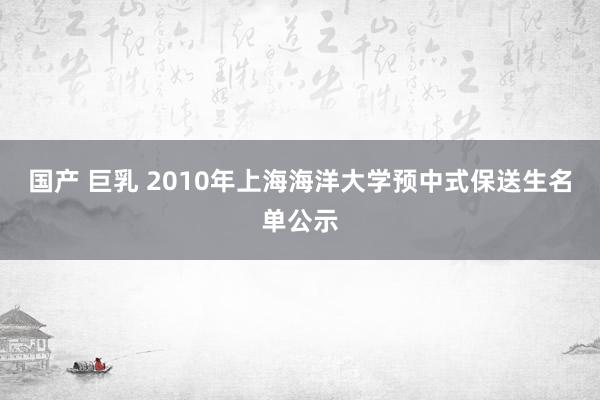 国产 巨乳 2010年上海海洋大学预中式保送生名单公示